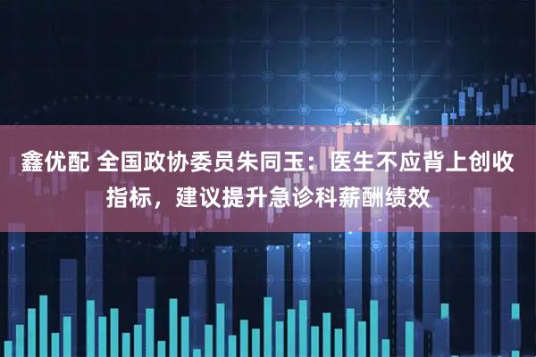 鑫优配 全国政协委员朱同玉：医生不应背上创收指标，建议提升急诊科薪酬绩效