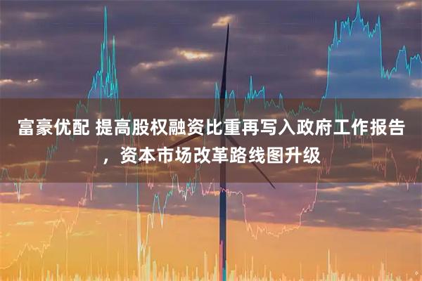 富豪优配 提高股权融资比重再写入政府工作报告，资本市场改革路线图升级