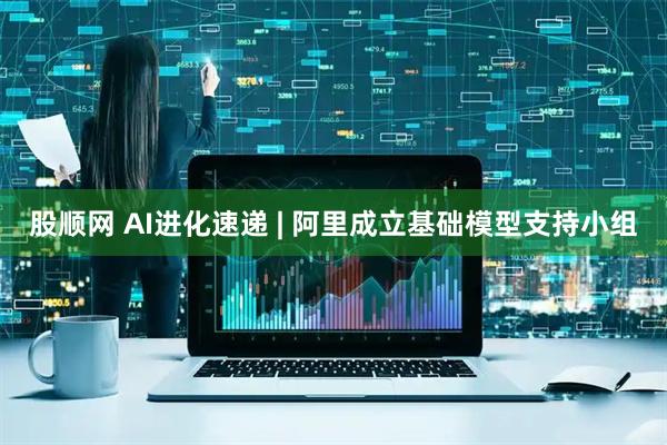 股顺网 AI进化速递 | 阿里成立基础模型支持小组