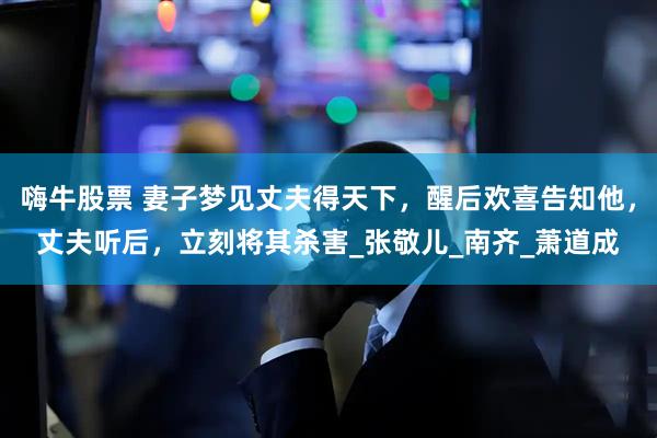 嗨牛股票 妻子梦见丈夫得天下，醒后欢喜告知他，丈夫听后，立刻将其杀害_张敬儿_南齐_萧道成