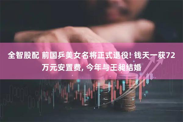 全智股配 前国乒美女名将正式退役! 钱天一获72万元安置费, 今年与王昶结婚