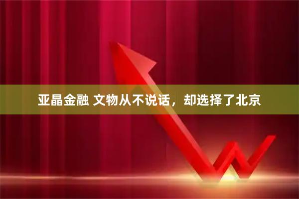 亚晶金融 文物从不说话，却选择了北京