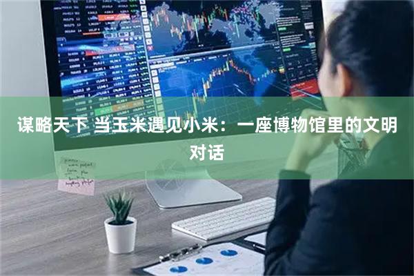 谋略天下 当玉米遇见小米：一座博物馆里的文明对话