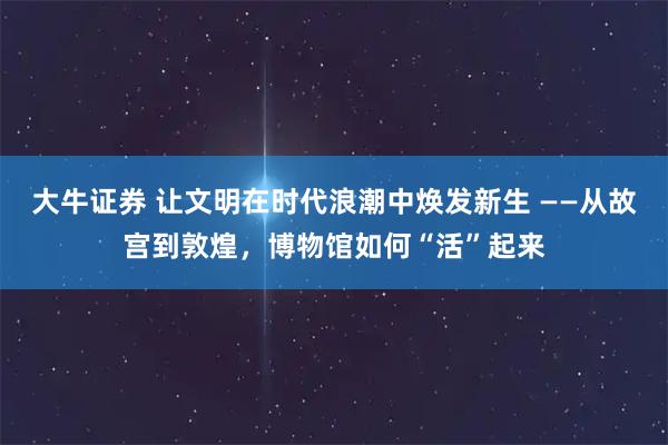 大牛证券 让文明在时代浪潮中焕发新生 ——从故宫到敦煌，博物馆如何“活”起来