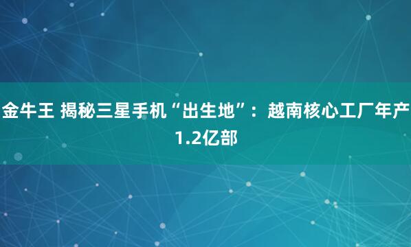 金牛王 揭秘三星手机“出生地”：越南核心工厂年产1.2亿部