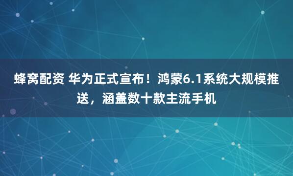 蜂窝配资 华为正式宣布！鸿蒙6.1系统大规模推送，涵盖数十款主流手机