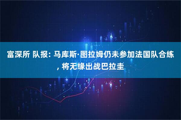 富深所 队报: 马库斯·图拉姆仍未参加法国队合练, 将无缘出战巴拉圭