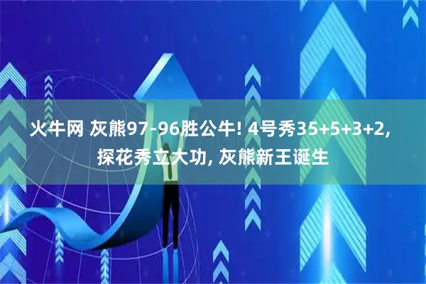 火牛网 灰熊97-96胜公牛! 4号秀35+5+3+2, 探花秀立大功, 灰熊新王诞生