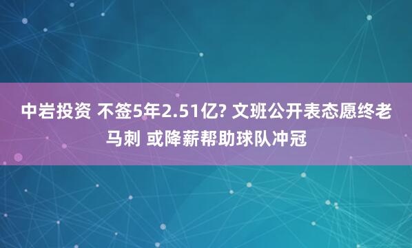 中岩投资 不签5年2.51亿? 文班公开表态愿终老马刺 或降薪帮助球队冲冠