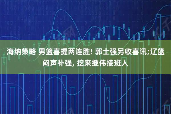 海纳策略 男篮喜提两连胜! 郭士强另收喜讯;辽篮闷声补强, 挖来继伟接班人
