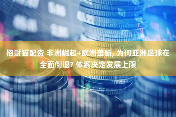 招财猫配资 非洲崛起+欧洲垄断, 为何亚洲足球在全面倒退? 体系决定发展上限