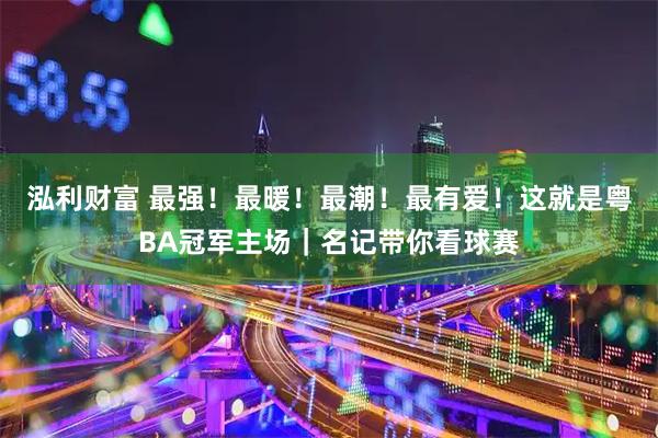 泓利财富 最强！最暖！最潮！最有爱！这就是粤BA冠军主场｜名记带你看球赛