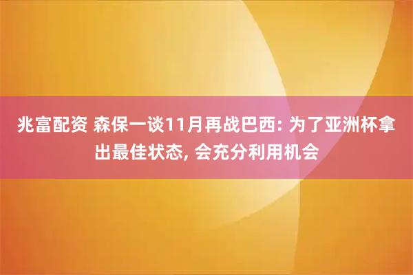 兆富配资 森保一谈11月再战巴西: 为了亚洲杯拿出最佳状态, 会充分利用机会