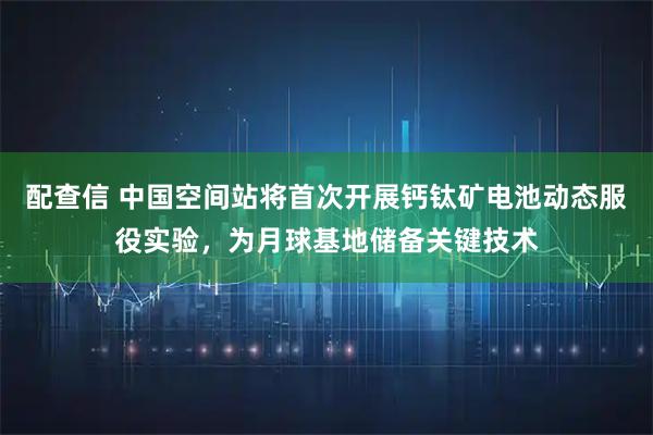 配查信 中国空间站将首次开展钙钛矿电池动态服役实验，为月球基地储备关键技术