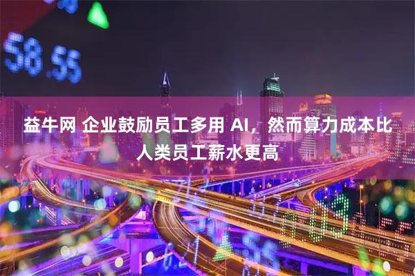 益牛网 企业鼓励员工多用 AI，然而算力成本比人类员工薪水更高